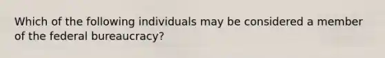 Which of the following individuals may be considered a member of the federal bureaucracy?