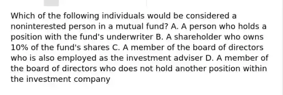 Which of the following individuals would be considered a noninterested person in a mutual fund? A. A person who holds a position with the fund's underwriter B. A shareholder who owns 10% of the fund's shares C. A member of the board of directors who is also employed as the investment adviser D. A member of the board of directors who does not hold another position within the investment company