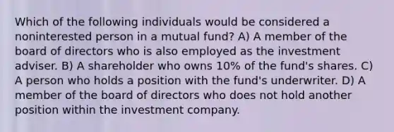 Which of the following individuals would be considered a noninterested person in a mutual fund? A) A member of the board of directors who is also employed as the investment adviser. B) A shareholder who owns 10% of the fund's shares. C) A person who holds a position with the fund's underwriter. D) A member of the board of directors who does not hold another position within the investment company.