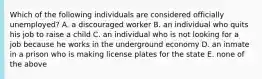 Which of the following individuals are considered officially unemployed? A. a discouraged worker B. an individual who quits his job to raise a child C. an individual who is not looking for a job because he works in the underground economy D. an inmate in a prison who is making license plates for the state E. none of the above