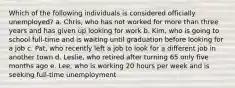 Which of the following individuals is considered officially unemployed? a. Chris, who has not worked for more than three years and has given up looking for work b. Kim, who is going to school full-time and is waiting until graduation before looking for a job c. Pat, who recently left a job to look for a different job in another town d. Leslie, who retired after turning 65 only five months ago e. Lee, who is working 20 hours per week and is seeking full-time unemployment