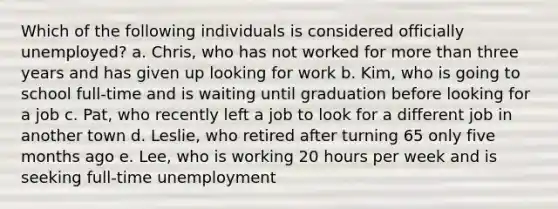 Which of the following individuals is considered officially unemployed? a. Chris, who has not worked for more than three years and has given up looking for work b. Kim, who is going to school full-time and is waiting until graduation before looking for a job c. Pat, who recently left a job to look for a different job in another town d. Leslie, who retired after turning 65 only five months ago e. Lee, who is working 20 hours per week and is seeking full-time unemployment