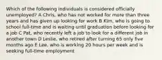 Which of the following individuals is considered officially unemployed? A Chris, who has not worked for more than three years and has given up looking for work B Kim, who is going to school full-time and is waiting until graduation before looking for a job C Pat, who recently left a job to look for a different job in another town D Leslie, who retired after turning 65 only five months ago E Lee, who is working 20 hours per week and is seeking full-time employment