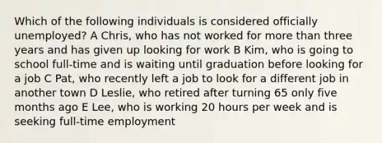 Which of the following individuals is considered officially unemployed? A Chris, who has not worked for more than three years and has given up looking for work B Kim, who is going to school full-time and is waiting until graduation before looking for a job C Pat, who recently left a job to look for a different job in another town D Leslie, who retired after turning 65 only five months ago E Lee, who is working 20 hours per week and is seeking full-time employment