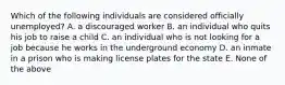 Which of the following individuals are considered officially unemployed? A. a discouraged worker B. an individual who quits his job to raise a child C. an individual who is not looking for a job because he works in the underground economy D. an inmate in a prison who is making license plates for the state E. None of the above