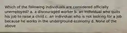 Which of the following individuals are considered officially unemployed? a. a discouraged worker b. an individual who quits his job to raise a child c. an individual who is not looking for a job because he works in the underground economy d. None of the above