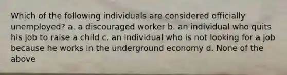 Which of the following individuals are considered officially unemployed? a. a discouraged worker b. an individual who quits his job to raise a child c. an individual who is not looking for a job because he works in the underground economy d. None of the above