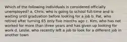 Which of the following individuals is considered officially unemployed? a. Chris, who is going to school full-time and is waiting until graduation before looking for a job b. Pat, who retired after turning 65 only five months ago c. Kim, who has not worked for more than three years and has given up looking for work d. Leslie, who recently left a job to look for a different job in another town