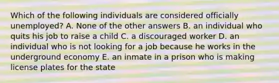 Which of the following individuals are considered officially unemployed? A. None of the other answers B. an individual who quits his job to raise a child C. a discouraged worker D. an individual who is not looking for a job because he works in the underground economy E. an inmate in a prison who is making license plates for the state