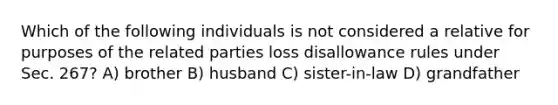 Which of the following individuals is not considered a relative for purposes of the related parties loss disallowance rules under Sec. 267? A) brother B) husband C) sister-in-law D) grandfather