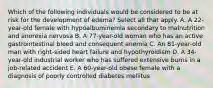 Which of the following individuals would be considered to be at risk for the development of edema? Select all that apply. A. A 22-year-old female with hypoalbuminemia secondary to malnutrition and anorexia nervosa B. A 77-year-old woman who has an active gastrointestinal bleed and consequent anemia C. An 81-year-old man with right-sided heart failure and hypothyroidism D. A 34-year-old industrial worker who has suffered extensive burns in a job-related accident E. A 60-year-old obese female with a diagnosis of poorly controlled diabetes mellitus