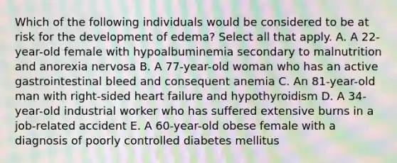 Which of the following individuals would be considered to be at risk for the development of edema? Select all that apply. A. A 22-year-old female with hypoalbuminemia secondary to malnutrition and anorexia nervosa B. A 77-year-old woman who has an active gastrointestinal bleed and consequent anemia C. An 81-year-old man with right-sided heart failure and hypothyroidism D. A 34-year-old industrial worker who has suffered extensive burns in a job-related accident E. A 60-year-old obese female with a diagnosis of poorly controlled diabetes mellitus