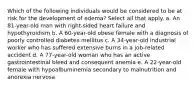 Which of the following individuals would be considered to be at risk for the development of edema? Select all that apply. a. An 81-year-old man with right-sided heart failure and hypothyroidism b. A 60-year-old obese female with a diagnosis of poorly controlled diabetes mellitus c. A 34-year-old industrial worker who has suffered extensive burns in a job-related accident d. A 77-year-old woman who has an active gastrointestinal bleed and consequent anemia e. A 22-year-old female with hypoalbuminemia secondary to malnutrition and anorexia nervosa