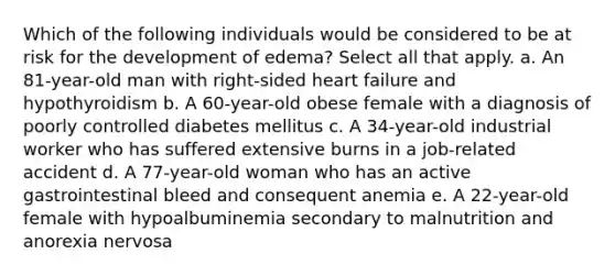 Which of the following individuals would be considered to be at risk for the development of edema? Select all that apply. a. An 81-year-old man with right-sided heart failure and hypothyroidism b. A 60-year-old obese female with a diagnosis of poorly controlled diabetes mellitus c. A 34-year-old industrial worker who has suffered extensive burns in a job-related accident d. A 77-year-old woman who has an active gastrointestinal bleed and consequent anemia e. A 22-year-old female with hypoalbuminemia secondary to malnutrition and anorexia nervosa