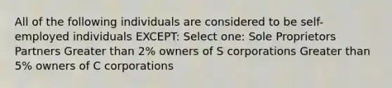 All of the following individuals are considered to be self-employed individuals EXCEPT: Select one: Sole Proprietors Partners Greater than 2% owners of S corporations Greater than 5% owners of C corporations