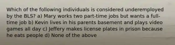 Which of the following individuals is considered underemployed by the BLS? a) Mary works two part-time jobs but wants a full-time job b) Kevin lives in his parents basement and plays video games all day c) Jeffery makes license plates in prison because he eats people d) None of the above