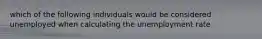 which of the following individuals would be considered unemployed when calculating the unemployment rate