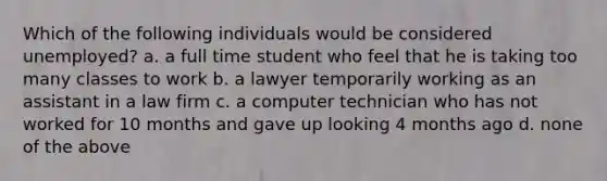 Which of the following individuals would be considered unemployed? a. ​a full time student who feel that he is taking too many classes to work b. ​a lawyer temporarily working as an assistant in a law firm c. ​a computer technician who has not worked for 10 months and gave up looking 4 months ago d. ​none of the above