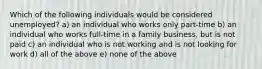 Which of the following individuals would be considered unemployed? a) an individual who works only part-time b) an individual who works full-time in a family business, but is not paid c) an individual who is not working and is not looking for work d) all of the above e) none of the above