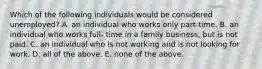 Which of the following individuals would be considered​ unemployed? A. an individual who works only part-time. B. an individual who works full- time in a family​ business, but is not paid. C. an individual who is not working and is not looking for work. D. all of the above. E. none of the above.