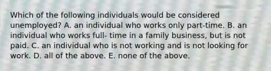 Which of the following individuals would be considered​ unemployed? A. an individual who works only part-time. B. an individual who works full- time in a family​ business, but is not paid. C. an individual who is not working and is not looking for work. D. all of the above. E. none of the above.