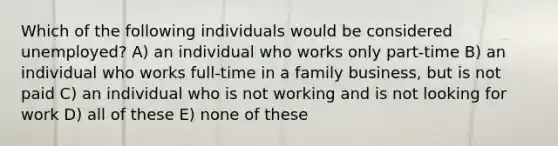 Which of the following individuals would be considered unemployed? A) an individual who works only part-time B) an individual who works full-time in a family business, but is not paid C) an individual who is not working and is not looking for work D) all of these E) none of these