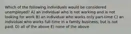 Which of the following individuals would be considered unemployed? A) an individual who is not working and is not looking for work B) an individual who works only part-time C) an individual who works full-time in a family business, but is not paid. D) all of the above E) none of the above