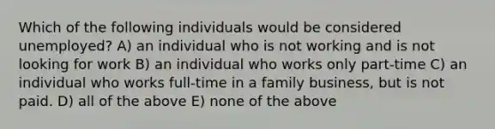 Which of the following individuals would be considered unemployed? A) an individual who is not working and is not looking for work B) an individual who works only part-time C) an individual who works full-time in a family business, but is not paid. D) all of the above E) none of the above