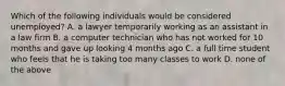 Which of the following individuals would be considered unemployed? A. a lawyer temporarily working as an assistant in a law firm B. a computer technician who has not worked for 10 months and gave up looking 4 months ago C. a full time student who feels that he is taking too many classes to work D. none of the above