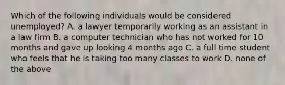 Which of the following individuals would be considered unemployed? A. a lawyer temporarily working as an assistant in a law firm B. a computer technician who has not worked for 10 months and gave up looking 4 months ago C. a full time student who feels that he is taking too many classes to work D. none of the above