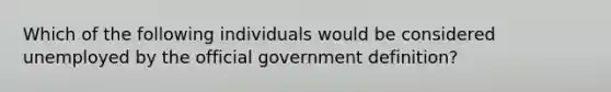 Which of the following individuals would be considered unemployed by the official government definition?