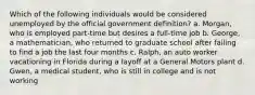 Which of the following individuals would be considered unemployed by the official government definition? a. Morgan, who is employed part-time but desires a full-time job b. George, a mathematician, who returned to graduate school after failing to find a job the last four months c. Ralph, an auto worker vacationing in Florida during a layoff at a General Motors plant d. Gwen, a medical student, who is still in college and is not working