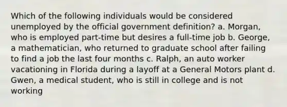 Which of the following individuals would be considered unemployed by the official government definition? a. Morgan, who is employed part-time but desires a full-time job b. George, a mathematician, who returned to graduate school after failing to find a job the last four months c. Ralph, an auto worker vacationing in Florida during a layoff at a General Motors plant d. Gwen, a medical student, who is still in college and is not working