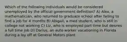 Which of the following individuals would be considered unemployed by the official government definition? A) Alex, a mathematician, who returned to graduate school after failing to find a job for 4 months B) Abigail, a med student, who is still in college not working C) Liz, who is employed part time but desires a full time job D) Darius, an auto worker vacationing in Florida during a lay off at General Motors plant