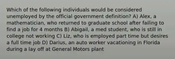 Which of the following individuals would be considered unemployed by the official government definition? A) Alex, a mathematician, who returned to graduate school after failing to find a job for 4 months B) Abigail, a med student, who is still in college not working C) Liz, who is employed part time but desires a full time job D) Darius, an auto worker vacationing in Florida during a lay off at General Motors plant