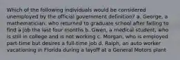 Which of the following individuals would be considered unemployed by the official government definition? a. George, a mathematician, who returned to graduate school after failing to find a job the last four months b. Gwen, a medical student, who is still in college and is not working c. Morgan, who is employed part-time but desires a full-time job d. Ralph, an auto worker vacationing in Florida during a layoff at a General Motors plant