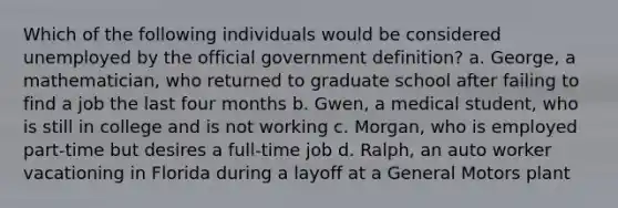 Which of the following individuals would be considered unemployed by the official government definition? a. George, a mathematician, who returned to graduate school after failing to find a job the last four months b. Gwen, a medical student, who is still in college and is not working c. Morgan, who is employed part-time but desires a full-time job d. Ralph, an auto worker vacationing in Florida during a layoff at a General Motors plant