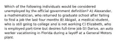 Which of the following individuals would be considered unemployed by the official government definition? A) Alexander, a mathematician, who returned to graduate school after failing to find a job the last four months B) Abigail, a medical student, who is still going to college and is not working C) Elizabeth, who is employed part-time but desires full-time job D) Darius, an auto worker vacationing in Florida during a layoff at a General Motors plant.