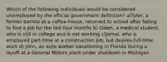 Which of the following individuals would be considered unemployed by the official government definition? a)Tyler, a former barista at a coffee-house, returned to school after failing to find a job for the last four months b) Gwen, a medical student, who is still in college and is not working c)Jamal, who is employed part-time at a construction job, but desires full-time work d) John, an auto worker vacationing in Florida during a layoff at a General Motors plant under shutdown in Michigan