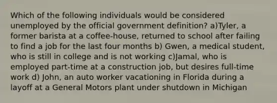 Which of the following individuals would be considered unemployed by the official government definition? a)Tyler, a former barista at a coffee-house, returned to school after failing to find a job for the last four months b) Gwen, a medical student, who is still in college and is not working c)Jamal, who is employed part-time at a construction job, but desires full-time work d) John, an auto worker vacationing in Florida during a layoff at a General Motors plant under shutdown in Michigan