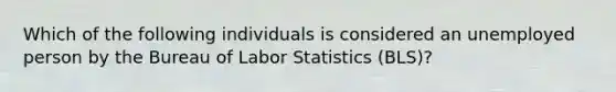 Which of the following individuals is considered an unemployed person by the Bureau of Labor Statistics (BLS)?