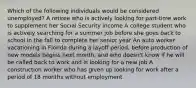 Which of the following individuals would be considered unemployed? A retiree who is actively looking for part-time work to supplement her Social Security income A college student who is actively searching for a summer job before she goes back to school in the fall to complete her senior year An auto worker vacationing in Florida during a layoff period, before production of new models begins next month, and who doesn't know if he will be called back to work and is looking for a new job A construction worker who has given up looking for work after a period of 18 months without employment