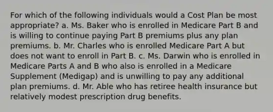 For which of the following individuals would a Cost Plan be most appropriate? a. Ms. Baker who is enrolled in Medicare Part B and is willing to continue paying Part B premiums plus any plan premiums. b. Mr. Charles who is enrolled Medicare Part A but does not want to enroll in Part B. c. Ms. Darwin who is enrolled in Medicare Parts A and B who also is enrolled in a Medicare Supplement (Medigap) and is unwilling to pay any additional plan premiums. d. Mr. Able who has retiree health insurance but relatively modest prescription drug benefits.