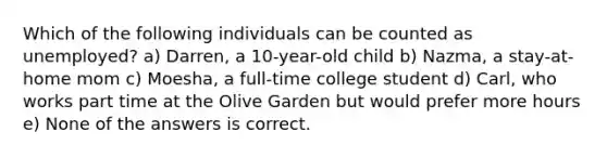 Which of the following individuals can be counted as unemployed? a) Darren, a 10-year-old child b) Nazma, a stay-at-home mom c) Moesha, a full-time college student d) Carl, who works part time at the Olive Garden but would prefer more hours e) None of the answers is correct.