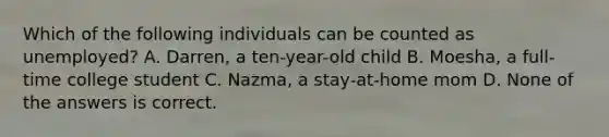 Which of the following individuals can be counted as unemployed? A. Darren, a ten-year-old child B. Moesha, a full-time college student C. Nazma, a stay-at-home mom D. None of the answers is correct.