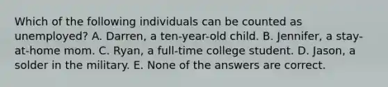 Which of the following individuals can be counted as unemployed? A. Darren, a ten-year-old child. B. Jennifer, a stay-at-home mom. C. Ryan, a full-time college student. D. Jason, a solder in the military. E. None of the answers are correct.