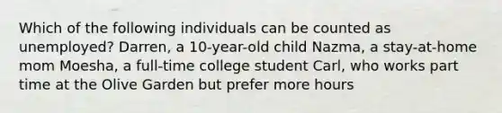 Which of the following individuals can be counted as unemployed? Darren, a 10-year-old child Nazma, a stay-at-home mom Moesha, a full-time college student Carl, who works part time at the Olive Garden but prefer more hours