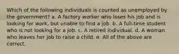 Which of the following individuals is counted as unemployed by the government? a. A factory worker who loses his job and is looking for work, but unable to find a job. b. A full-time student who is not looking for a job. c. A retired individual. d. A woman who leaves her job to raise a child. e. All of the above are correct.