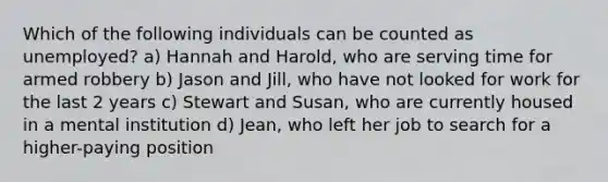 Which of the following individuals can be counted as unemployed? a) Hannah and Harold, who are serving time for armed robbery b) Jason and Jill, who have not looked for work for the last 2 years c) Stewart and Susan, who are currently housed in a mental institution d) Jean, who left her job to search for a higher-paying position