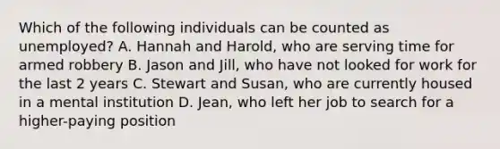 Which of the following individuals can be counted as unemployed? A. Hannah and Harold, who are serving time for armed robbery B. Jason and Jill, who have not looked for work for the last 2 years C. Stewart and Susan, who are currently housed in a mental institution D. Jean, who left her job to search for a higher-paying position